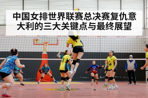 中国女排世界联赛总决赛复仇意大利的三大关键点与最终展望
