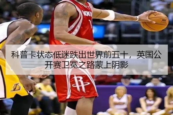 科普卡状态低迷跌出世界前五十，英国公开赛卫冕之路蒙上阴影